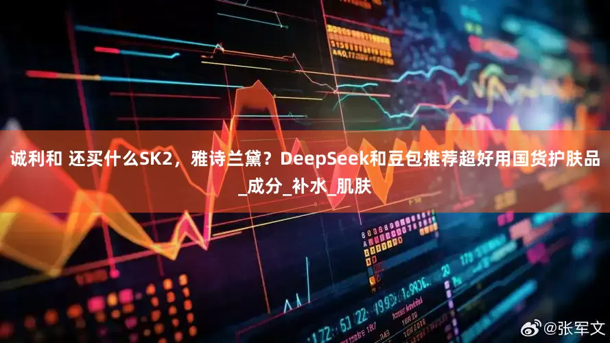 诚利和 还买什么SK2，雅诗兰黛？DeepSeek和豆包推荐超好用国货护肤品_成分_补水_肌肤