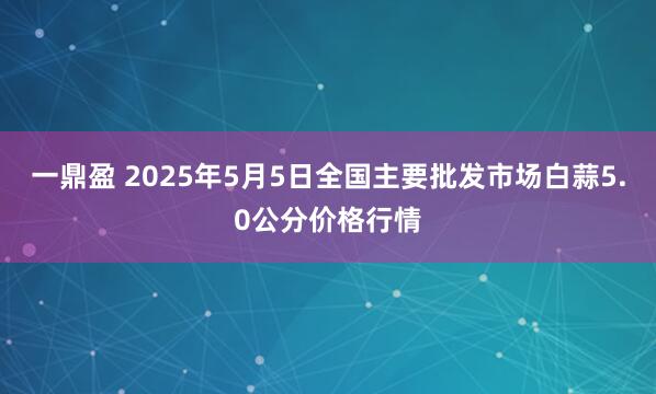 一鼎盈 2025年5月5日全国主要批发市场白蒜5.0公分价格行情
