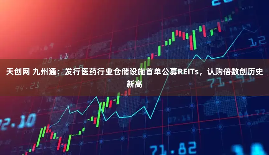 天创网 九州通：发行医药行业仓储设施首单公募REITs，认购倍数创历史新高
