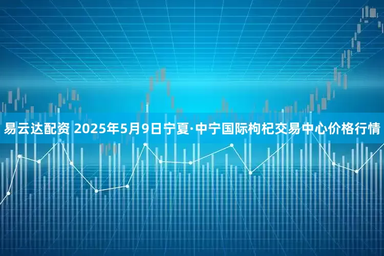 易云达配资 2025年5月9日宁夏·中宁国际枸杞交易中心价格行情