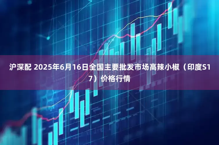 沪深配 2025年6月16日全国主要批发市场高辣小椒（印度S17）价格行情