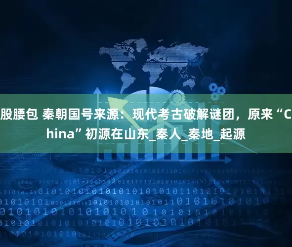 股腰包 秦朝国号来源：现代考古破解谜团，原来“China”初源在山东_秦人_秦地_起源