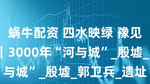 蜗牛配资 四水映绿 豫见两山安阳｜3000年“河与城”_殷墟_郭卫兵_遗址