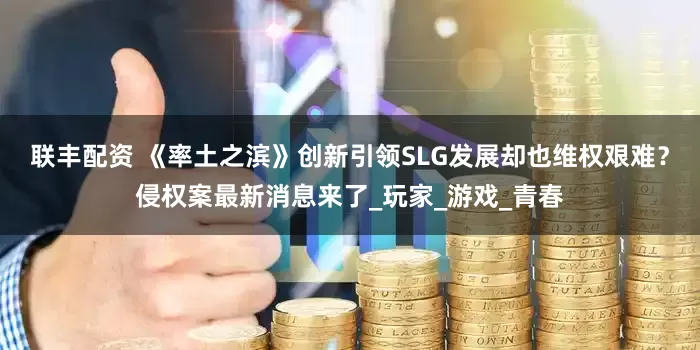 联丰配资 《率土之滨》创新引领SLG发展却也维权艰难？侵权案最新消息来了_玩家_游戏_青春