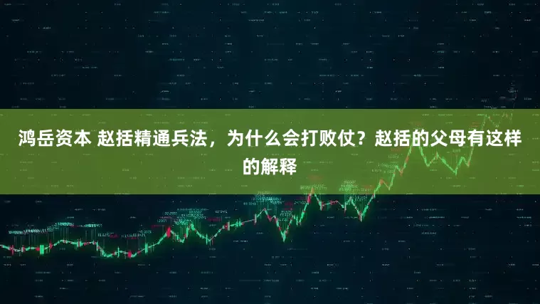 鸿岳资本 赵括精通兵法，为什么会打败仗？赵括的父母有这样的解释