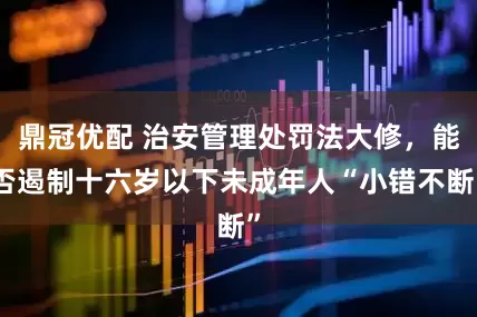鼎冠优配 治安管理处罚法大修，能否遏制十六岁以下未成年人“小错不断”