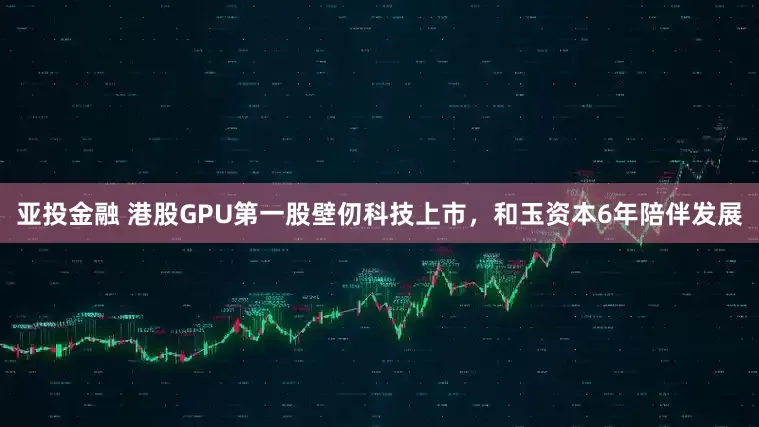 亚投金融 港股GPU第一股壁仞科技上市，和玉资本6年陪伴发展